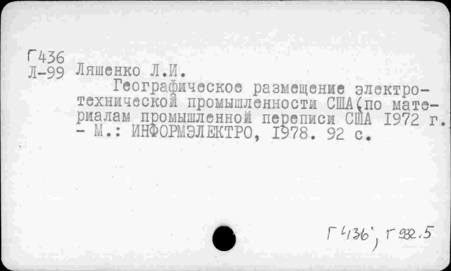 ﻿Г436
Л-99
Ляшенко Л.И.
Географическое размещение электротехнической промышленности США(по материалам промышленной переписи США 1972 г. - М.: ИНФОРМЭЛЕКТРО, 1978. 92 с.
Г®..5